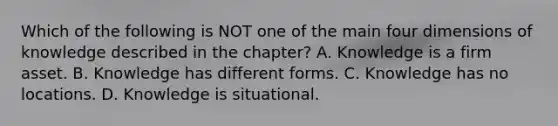 Which of the following is NOT one of the main four dimensions of knowledge described in the chapter? A. Knowledge is a firm asset. B. Knowledge has different forms. C. Knowledge has no locations. D. Knowledge is situational.