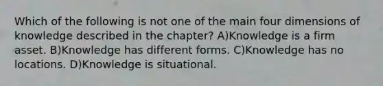 Which of the following is not one of the main four dimensions of knowledge described in the chapter? A)Knowledge is a firm asset. B)Knowledge has different forms. C)Knowledge has no locations. D)Knowledge is situational.