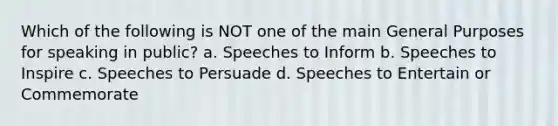 Which of the following is NOT one of the main General Purposes for speaking in public? a. Speeches to Inform b. Speeches to Inspire c. Speeches to Persuade d. Speeches to Entertain or Commemorate