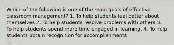 Which of the following is one of the main goals of effective classroom management? 1. To help students feel better about themselves 2. To help students resolve problems with others 3. To help students spend more time engaged in learning. 4. To help students obtain recognition for accomplishments