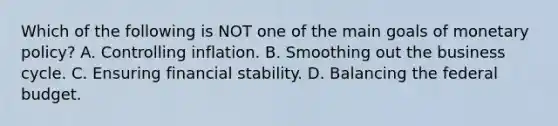 Which of the following is NOT one of the main goals of monetary policy? A. Controlling inflation. B. Smoothing out the business cycle. C. Ensuring financial stability. D. Balancing the federal budget.