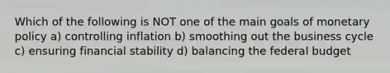 Which of the following is NOT one of the main goals of monetary policy a) controlling inflation b) smoothing out the business cycle c) ensuring financial stability d) balancing the federal budget