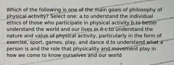 Which of the following is one of the main goals of philosophy of physical activity? Select one: a.to understand the individual ethics of those who participate in physical activity b.to better understand the world and our lives in it c.to understand the nature and value of physical activity, particularly in the form of exercise, sport, games, play, and dance d.to understand what a person is and the role that physicality and movement play in how we come to know ourselves and our world