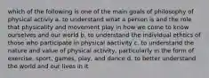 which of the following is one of the main goals of philosophy of physical activiy a. to understand what a person is and the role that physicality and movement play in how we come to know ourselves and our world b. to understand the individual ethtics of those who participate in physical aactivity c. to understand the nature and value of physical activity, particularly in the form of exercise, sport, games, play, and dance d. to better understand the world and our lives in it