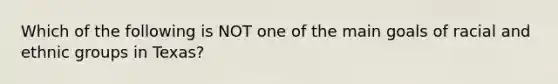 Which of the following is NOT one of the main goals of racial and ethnic groups in Texas?