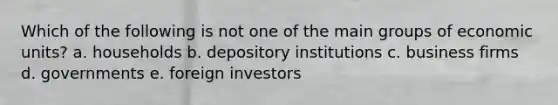 Which of the following is not one of the main groups of economic units? a. households b. depository institutions c. business firms d. governments e. foreign investors