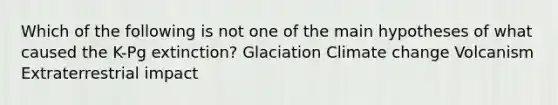 Which of the following is not one of the main hypotheses of what caused the K-Pg extinction? Glaciation Climate change Volcanism Extraterrestrial impact