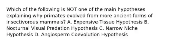 Which of the following is NOT one of the main hypotheses explaining why primates evolved from more ancient forms of insectivorous mammals? A. Expensive Tissue Hypothesis B. Nocturnal Visual Predation Hypothesis C. Narrow Niche Hypothesis D. Angiosperm Coevolution Hypothesis