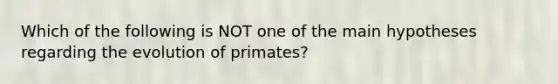 Which of the following is NOT one of the main hypotheses regarding the evolution of primates?