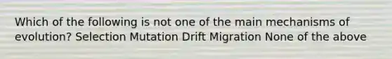 Which of the following is not one of the main mechanisms of evolution? Selection Mutation Drift Migration None of the above