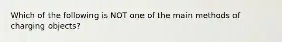 Which of the following is NOT one of the main methods of charging objects?