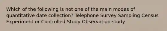 Which of the following is not one of the main modes of quantitative date collection? Telephone Survey Sampling Census Experiment or Controlled Study Observation study