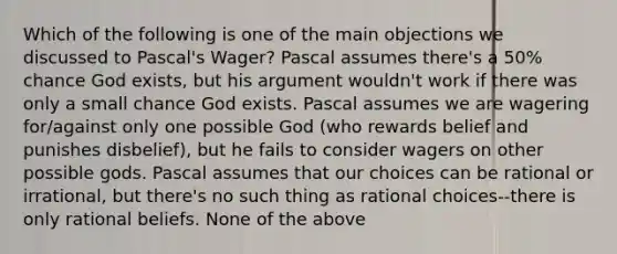 Which of the following is one of the main objections we discussed to Pascal's Wager? Pascal assumes there's a 50% chance God exists, but his argument wouldn't work if there was only a small chance God exists. Pascal assumes we are wagering for/against only one possible God (who rewards belief and punishes disbelief), but he fails to consider wagers on other possible gods. Pascal assumes that our choices can be rational or irrational, but there's no such thing as rational choices--there is only rational beliefs. None of the above