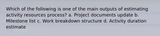 Which of the following is one of the main outputs of estimating activity resources process? a. Project documents update b. Milestone list c. Work breakdown structure d. Activity duration estimate