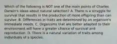 Which of the following is NOT one of the main points of Charles Darwin's ideas about natural selection? A. There is a struggle for survival that results in the production of more offspring than can survive. B. Differences in traits are determined by an organism's immediate needs. C. Organisms that are better adapted to their environment will have a greater chance of survival and reproduction. D. There is a natural variation of traits among individuals of a species.