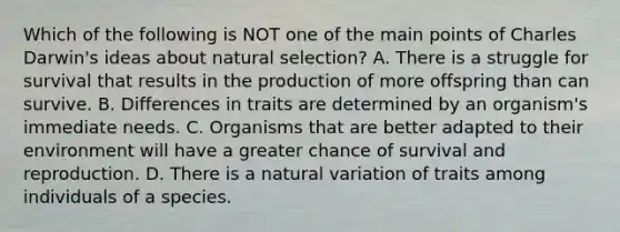 Which of the following is NOT one of the main points of Charles Darwin's ideas about natural selection? A. There is a struggle for survival that results in the production of more offspring than can survive. B. Differences in traits are determined by an organism's immediate needs. C. Organisms that are better adapted to their environment will have a greater chance of survival and reproduction. D. There is a natural variation of traits among individuals of a species.