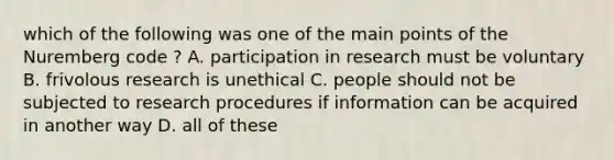 which of the following was one of the main points of the Nuremberg code ? A. participation in research must be voluntary B. frivolous research is unethical C. people should not be subjected to research procedures if information can be acquired in another way D. all of these