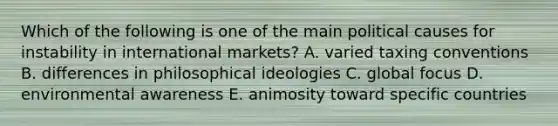 Which of the following is one of the main political causes for instability in international markets? A. varied taxing conventions B. differences in philosophical ideologies C. global focus D. environmental awareness E. animosity toward specific countries