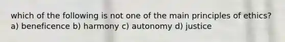 which of the following is not one of the main principles of ethics? a) beneficence b) harmony c) autonomy d) justice