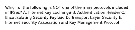 Which of the following is NOT one of the main protocols included in IPSec? A. Internet Key Exchange B. Authentication Header C. Encapsulating Security Payload D. Transport Layer Security E. Internet Security Association and Key Management Protocol