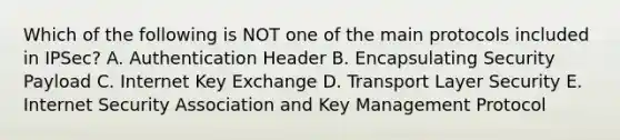 Which of the following is NOT one of the main protocols included in IPSec? A. Authentication Header B. Encapsulating Security Payload C. Internet Key Exchange D. Transport Layer Security E. Internet Security Association and Key Management Protocol