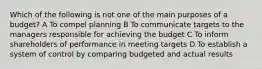 Which of the following is not one of the main purposes of a budget? A To compel planning B To communicate targets to the managers responsible for achieving the budget C To inform shareholders of performance in meeting targets D To establish a system of control by comparing budgeted and actual results