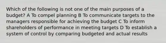 Which of the following is not one of the main purposes of a budget? A To compel planning B To communicate targets to the managers responsible for achieving the budget C To inform shareholders of performance in meeting targets D To establish a system of control by comparing budgeted and actual results