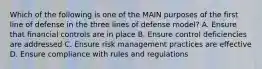 Which of the following is one of the MAIN purposes of the first line of defense in the three lines of defense model? A. Ensure that financial controls are in place B. Ensure control deficiencies are addressed C. Ensure risk management practices are effective D. Ensure compliance with rules and regulations