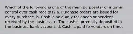 Which of the following is one of the main purpose(s) of <a href='https://www.questionai.com/knowledge/kjj42owoAP-internal-control' class='anchor-knowledge'>internal control</a> over cash receipts? a. Purchase orders are issued for every purchase. b. Cash is paid only for goods or services received by the business. c. The cash is promptly deposited in the business bank account. d. Cash is paid to vendors on time.