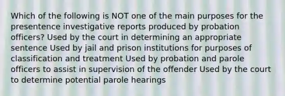 Which of the following is NOT one of the main purposes for the presentence investigative reports produced by probation officers?​ Used by the court in determining an appropriate sentence Used by jail and prison institutions for purposes of classification and treatment Used by probation and parole officers to assist in supervision of the offender Used by the court to determine potential parole hearings