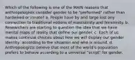 Which of the following is one of the MAIN reasons that anthropologists consider gender to be "performed" rather than hardwired or innate? a. People have by and large lost any connection to traditional notions of masculinity and femininity. b. Researchers are starting to question the idea that we have mental maps of reality that define our gender. c. Each of us makes continual choices about how we will display our gender identity, according to the situation and who is around. d. Anthropologists believe that most of the world's population prefers to behave according to a universal "script" for gender.