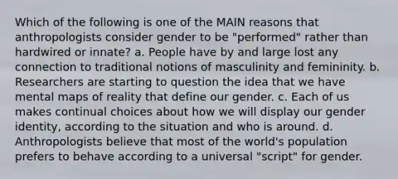 Which of the following is one of the MAIN reasons that anthropologists consider gender to be "performed" rather than hardwired or innate? a. People have by and large lost any connection to traditional notions of masculinity and femininity. b. Researchers are starting to question the idea that we have mental maps of reality that define our gender. c. Each of us makes continual choices about how we will display our gender identity, according to the situation and who is around. d. Anthropologists believe that most of the world's population prefers to behave according to a universal "script" for gender.