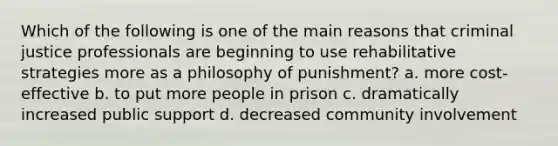 Which of the following is one of the main reasons that criminal justice professionals are beginning to use rehabilitative strategies more as a philosophy of punishment? a. more cost-effective b. to put more people in prison c. dramatically increased public support d. decreased community involvement