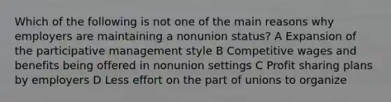 Which of the following is not one of the main reasons why employers are maintaining a nonunion status? A Expansion of the participative management style B Competitive wages and benefits being offered in nonunion settings C Profit sharing plans by employers D Less effort on the part of unions to organize