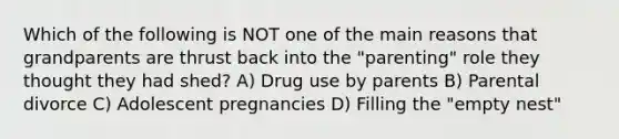 Which of the following is NOT one of the main reasons that grandparents are thrust back into the "parenting" role they thought they had shed? A) Drug use by parents B) Parental divorce C) Adolescent pregnancies D) Filling the "empty nest"