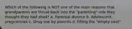 Which of the following is NOT one of the main reasons that grandparents are thrust back into the "parenting" role they thought they had shed? a. Parental divorce b. Adolescent pregnancies c. Drug use by parents d. Filling the "empty nest"