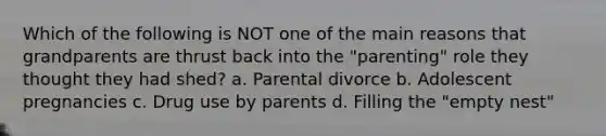 Which of the following is NOT one of the main reasons that grandparents are thrust back into the "parenting" role they thought they had shed? a. Parental divorce b. Adolescent pregnancies c. Drug use by parents d. Filling the "empty nest"