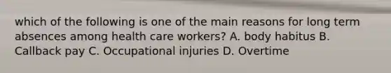 which of the following is one of the main reasons for long term absences among health care workers? A. body habitus B. Callback pay C. Occupational injuries D. Overtime