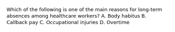 Which of the following is one of the main reasons for long-term absences among healthcare workers? A. Body habitus B. Callback pay C. Occupational injuries D. Overtime