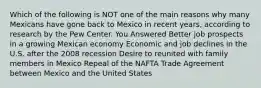 Which of the following is NOT one of the main reasons why many Mexicans have gone back to Mexico in recent years, according to research by the Pew Center. You Answered Better job prospects in a growing Mexican economy Economic and job declines in the U.S. after the 2008 recession Desire to reunited with family members in Mexico Repeal of the NAFTA Trade Agreement between Mexico and the United States