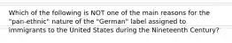 Which of the following is NOT one of the main reasons for the "pan-ethnic" nature of the "German" label assigned to immigrants to the United States during the Nineteenth Century?