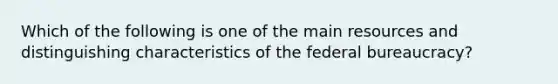 Which of the following is one of the main resources and distinguishing characteristics of the federal bureaucracy?