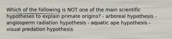 Which of the following is NOT one of the main scientific hypotheses to explain primate origins? - arboreal hypothesis - angiosperm radiation hypothesis - aquatic ape hypothesis - visual predation hypothesis