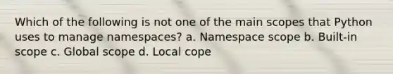 Which of the following is not one of the main scopes that Python uses to manage namespaces? a. Namespace scope b. Built-in scope c. Global scope d. Local cope