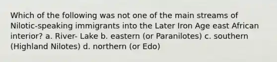 Which of the following was not one of the main streams of Nilotic-speaking immigrants into the Later Iron Age east African interior? a. River- Lake b. eastern (or Paranilotes) c. southern (Highland Nilotes) d. northern (or Edo)