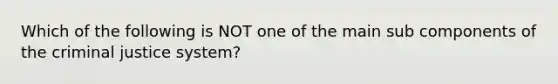 Which of the following is NOT one of the main sub components of the criminal justice system?