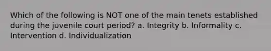 Which of the following is NOT one of the main tenets established during the juvenile court period? a. Integrity b. Informality c. Intervention d. Individualization