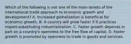 Which of the following is not one of the main tenets of the international trade approach to economic growth and​ development? A. Increased globalization is beneficial for economic growth. B. A country will grow faster if it practices​ import-substituting industrialization. C. Faster growth depends in part on a​ country's openness to the free flow of capital. D. Faster growth is promoted by openness to trade in goods and services.