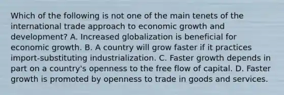 Which of the following is not one of the main tenets of the international trade approach to economic growth and​ development? A. Increased globalization is beneficial for economic growth. B. A country will grow faster if it practices​ import-substituting industrialization. C. Faster growth depends in part on a​ country's openness to the free flow of capital. D. Faster growth is promoted by openness to trade in goods and services.