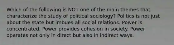 Which of the following is NOT one of the main themes that characterize the study of political sociology? Politics is not just about the state but imbues all social relations. Power is concentrated. Power provides cohesion in society. Power operates not only in direct but also in indirect ways.